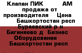 Клапан ПИК 155-2,5 АМ продажа от производителя  › Цена ­ 125 - Башкортостан респ., Бураевский р-н, Бигиняево д. Бизнес » Оборудование   . Башкортостан респ.